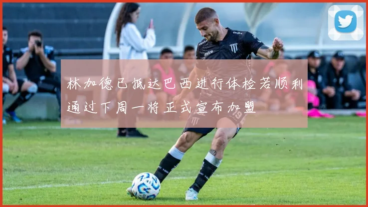 林加德已抵达巴西进行体检若顺利通过下周一将正式宣布加盟