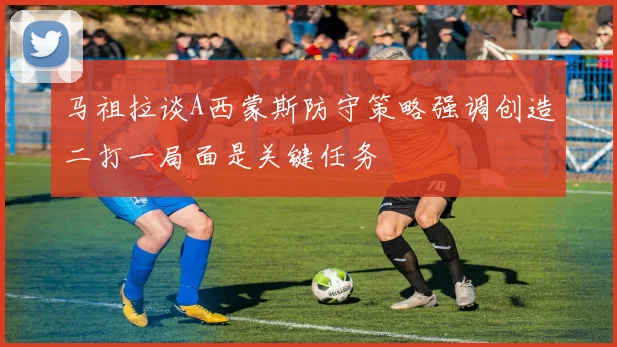 马祖拉谈A西蒙斯防守策略强调创造二打一局面是关键任务