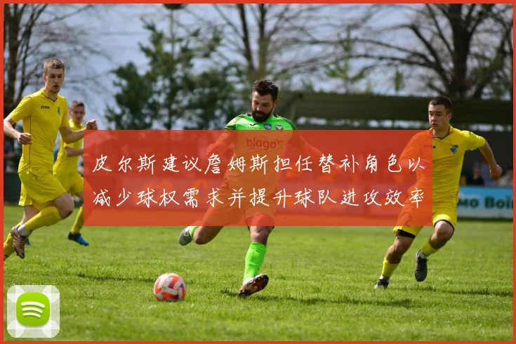 皮尔斯建议詹姆斯担任替补角色以减少球权需求并提升球队进攻效率