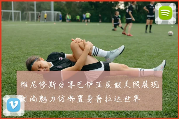 维尼修斯分享巴伊亚度假美照展现时尚魅力仿佛置身普拉达世界