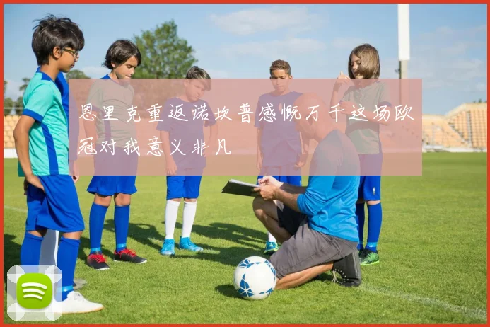 恩里克重返诺坎普感慨万千这场欧冠对我意义非凡