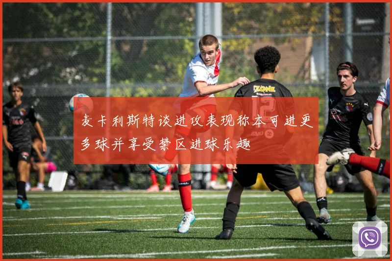 麦卡利斯特谈进攻表现称本可进更多球并享受禁区进球乐趣