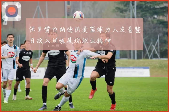 保罗赞伦纳德热爱篮球为人友善整日投入训练展现职业精神