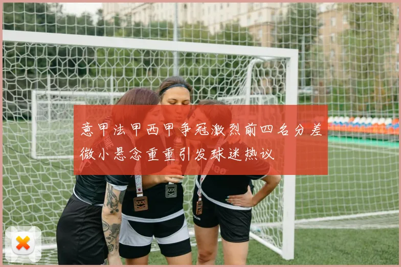 意甲法甲西甲争冠激烈前四名分差微小悬念重重引发球迷热议