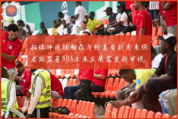 拓媒评论杨瀚森与约基奇新秀表现差距显著NBA未来发展需重新审视