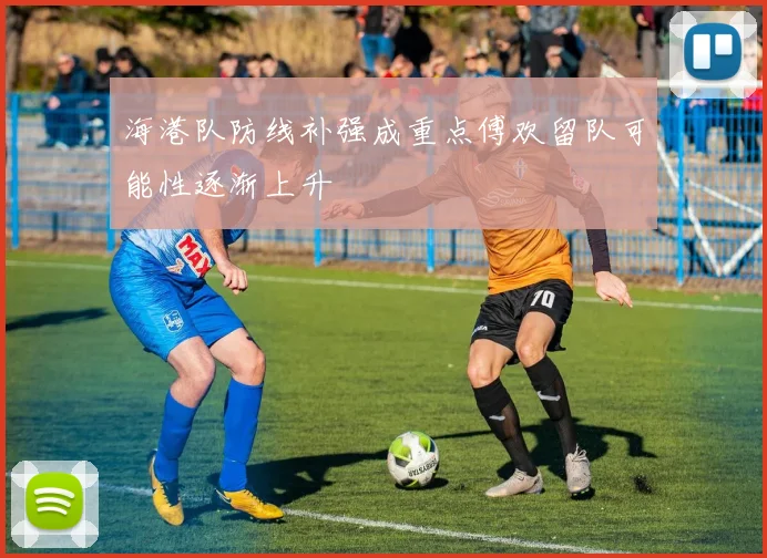 海港队防线补强成重点傅欢留队可能性逐渐上升