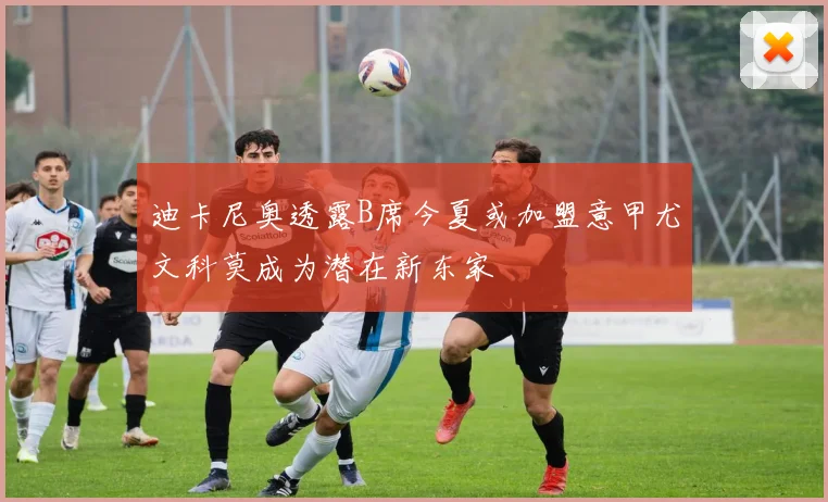 迪卡尼奥透露B席今夏或加盟意甲尤文科莫成为潜在新东家