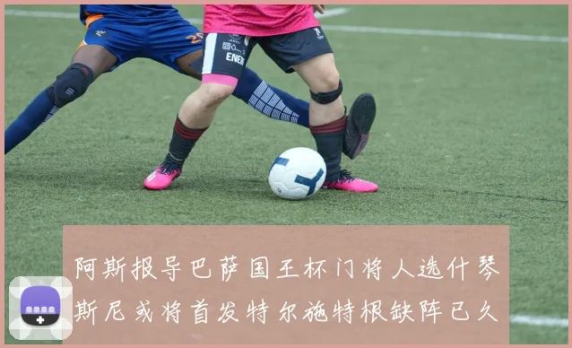 阿斯报导巴萨国王杯门将人选什琴斯尼或将首发特尔施特根缺阵已久