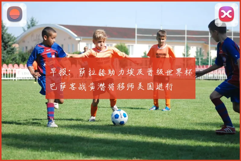 早报：萨拉赫助力埃及晋级世界杯巴萨客战黄潜将移师美国进行