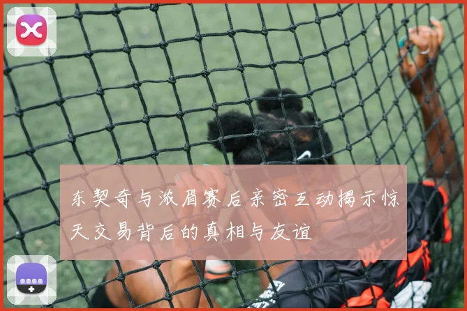 东契奇与浓眉赛后亲密互动揭示惊天交易背后的真相与友谊