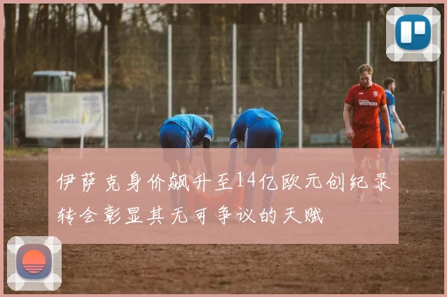 伊萨克身价飙升至14亿欧元创纪录转会彰显其无可争议的天赋