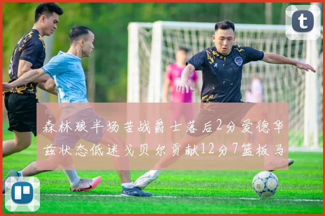森林狼半场苦战爵士落后2分爱德华兹状态低迷戈贝尔贡献12分7篮板马卡表现抢眼拿下15分