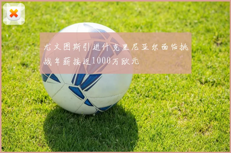 尤文图斯引进什克里尼亚尔面临挑战年薪接近1000万欧元