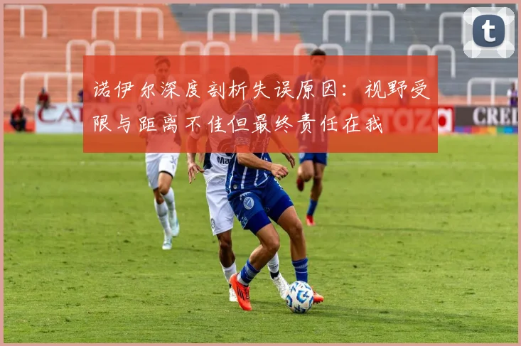 诺伊尔深度剖析失误原因：视野受限与距离不佳但最终责任在我