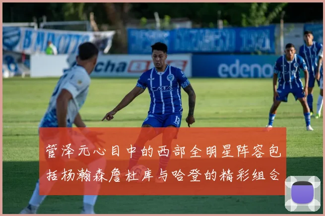 管泽元心目中的西部全明星阵容包括杨瀚森詹杜库与哈登的精彩组合