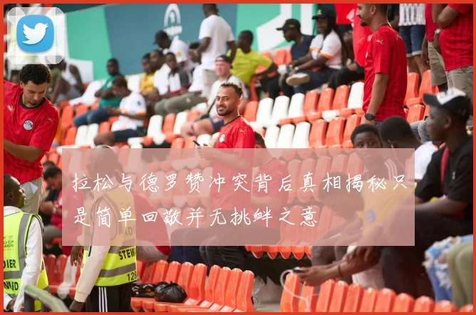 拉松与德罗赞冲突背后真相揭秘只是简单回敬并无挑衅之意
