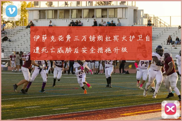 伊萨克花费三万镑购杜宾犬护卫自遭死亡威胁后安全措施升级