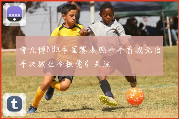 曾凡博NBA中国赛表现平平首战无出手次战坐冷板凳引关注
