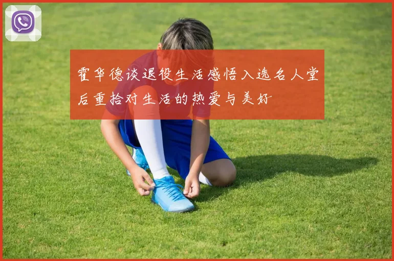 霍华德谈退役生活感悟入选名人堂后重拾对生活的热爱与美好