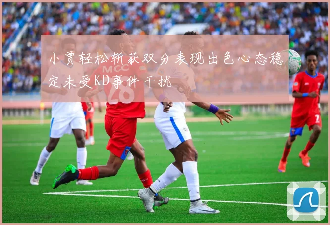 小贾轻松斩获双分表现出色心态稳定未受KD事件干扰