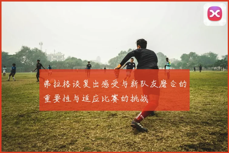 弗拉格谈复出感受与新队友磨合的重要性与适应比赛的挑战