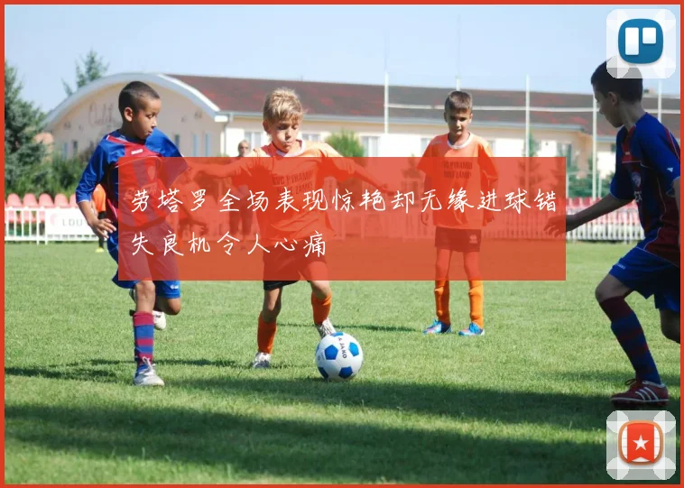 劳塔罗全场表现惊艳却无缘进球错失良机令人心痛
