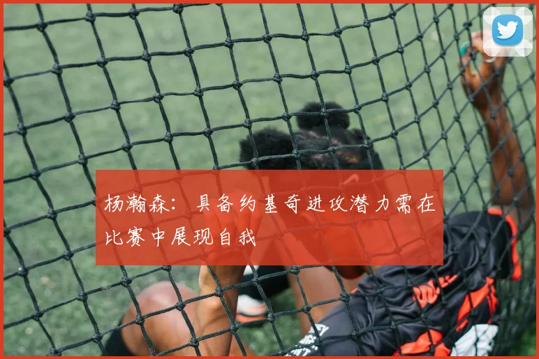 杨瀚森：具备约基奇进攻潜力需在比赛中展现自我