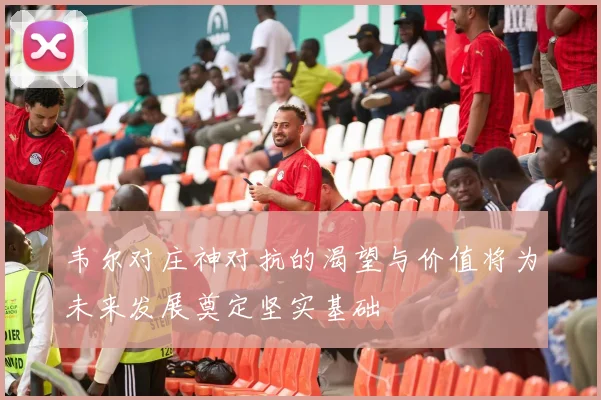 韦尔对庄神对抗的渴望与价值将为未来发展奠定坚实基础