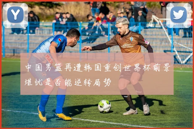 中国男篮再遭韩国重创世界杯前景堪忧是否能逆转局势