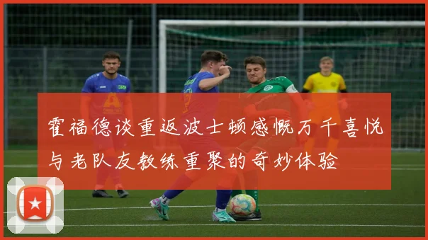 霍福德谈重返波士顿感慨万千喜悦与老队友教练重聚的奇妙体验