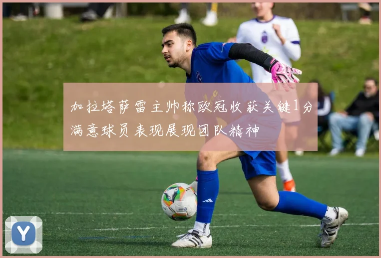 加拉塔萨雷主帅称欧冠收获关键1分满意球员表现展现团队精神