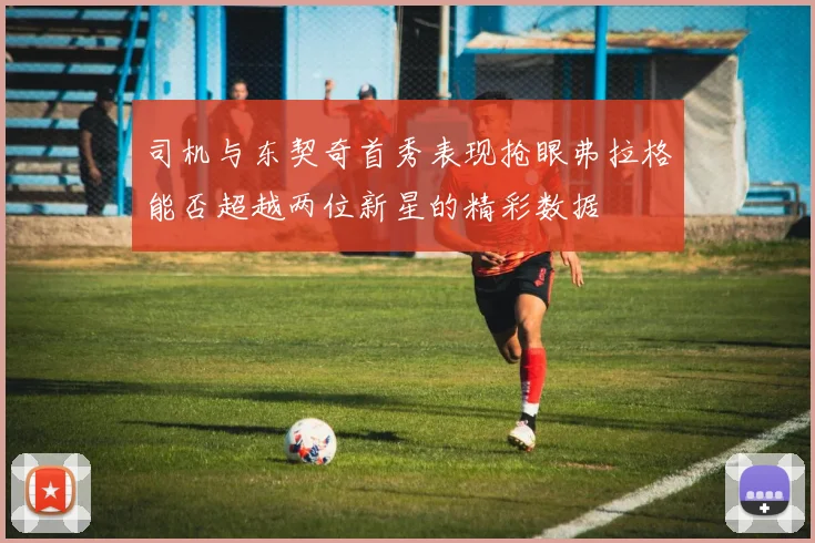 司机与东契奇首秀表现抢眼弗拉格能否超越两位新星的精彩数据