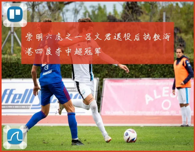 崇明六虎之一吕文君退役后执教海港四度夺中超冠军