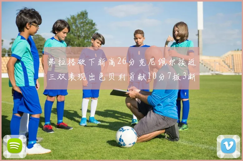 弗拉格砍下新高26分克尼佩尔接近三双表现出色贝利贡献10分7板3断