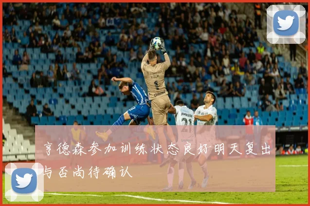 亨德森参加训练状态良好明天复出与否尚待确认