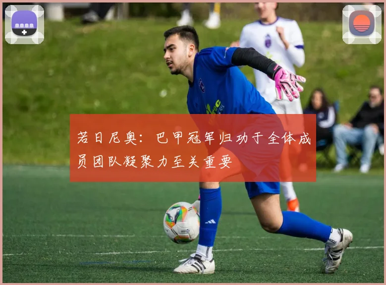 若日尼奥：巴甲冠军归功于全体成员团队凝聚力至关重要