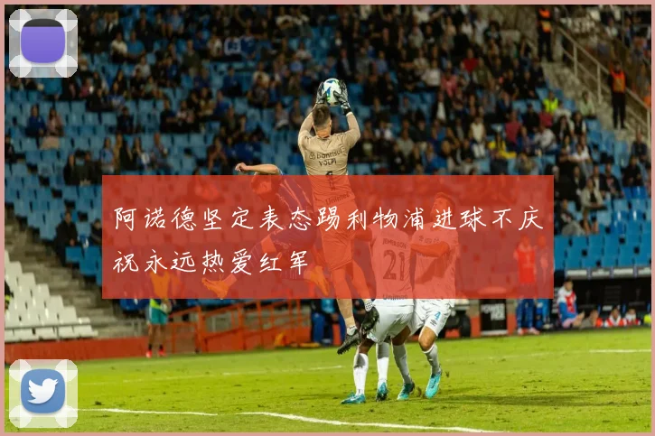 阿诺德坚定表态踢利物浦进球不庆祝永远热爱红军