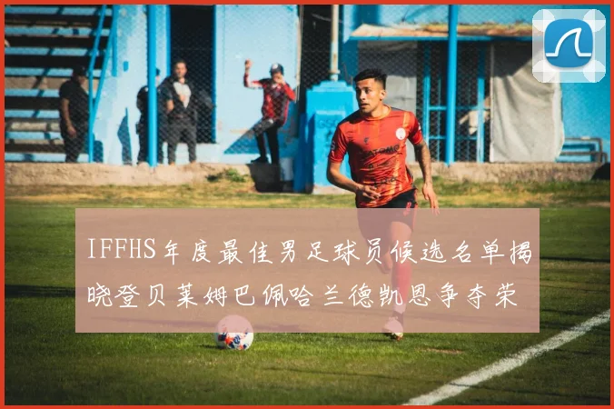 IFFHS年度最佳男足球员候选名单揭晓登贝莱姆巴佩哈兰德凯恩争夺荣誉