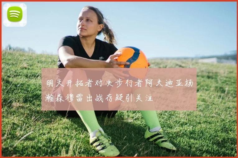 明天开拓者对决步行者阿夫迪亚杨瀚森穆雷出战存疑引关注
