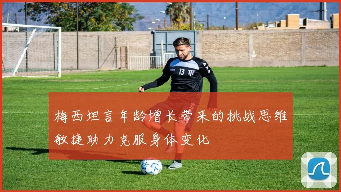 梅西坦言年龄增长带来的挑战思维敏捷助力克服身体变化